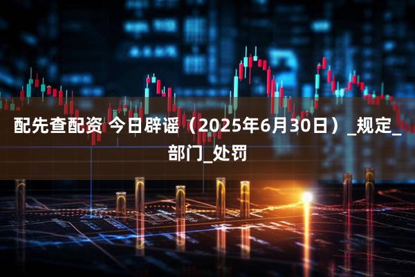 配先查配资 今日辟谣（2025年6月30日）_规定_部门_处罚