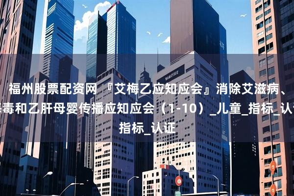 福州股票配资网 『艾梅乙应知应会』消除艾滋病、梅毒和乙肝母婴传播应知应会（1-10）_儿童_指标_认证