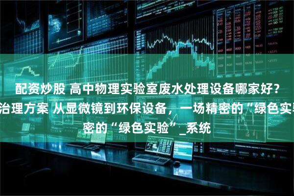 配资炒股 高中物理实验室废水处理设备哪家好？定制污水治理方案 从显微镜到环保设备，一场精密的“绿色实验”_系统