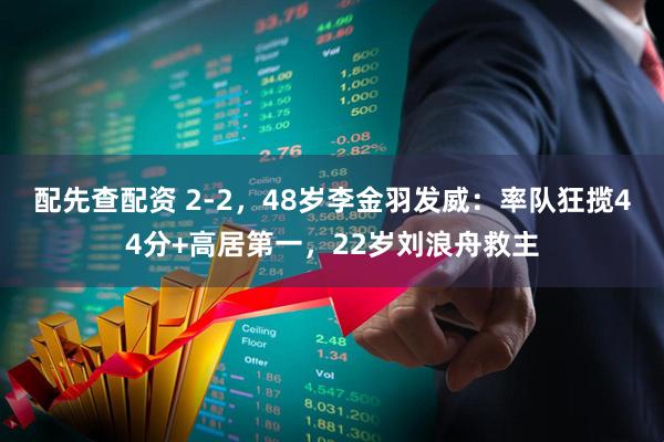 配先查配资 2-2，48岁李金羽发威：率队狂揽44分+高居第一，22岁刘浪舟救主