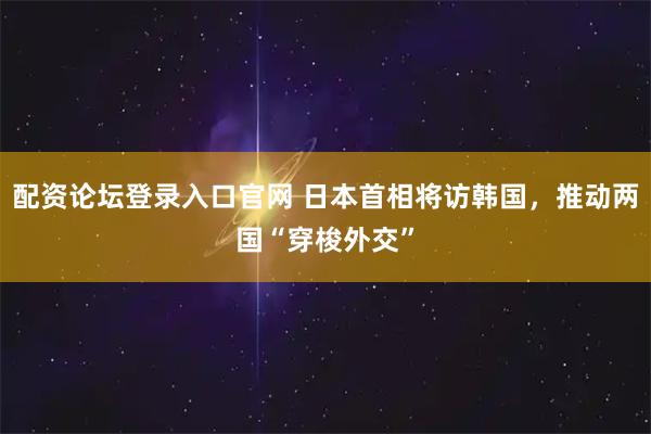 配资论坛登录入口官网 日本首相将访韩国，推动两国“穿梭外交”