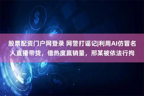股票配资门户网登录 网警打谣记|利用AI仿冒名人直播带货，借热度赢销量，邢某被依法行拘
